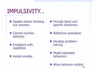 181
IMPULSIVITY…
Speaks before thinking
out answers
Cannot monitor
behavior
Impatient with
repetition
Avoids anxiety
Provide short and
specific directions
Reflective evaluation
Develop problem-
solving
Model expected
behaviors
Allow behavior outlets
 