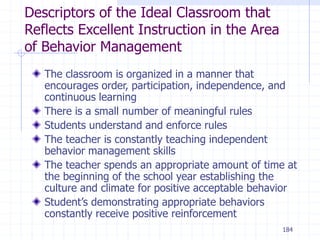184
Descriptors of the Ideal Classroom that
Reflects Excellent Instruction in the Area
of Behavior Management
The classroom is organized in a manner that
encourages order, participation, independence, and
continuous learning
There is a small number of meaningful rules
Students understand and enforce rules
The teacher is constantly teaching independent
behavior management skills
The teacher spends an appropriate amount of time at
the beginning of the school year establishing the
culture and climate for positive acceptable behavior
Student’s demonstrating appropriate behaviors
constantly receive positive reinforcement
 