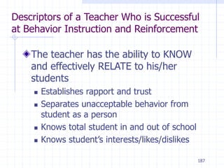 187
Descriptors of a Teacher Who is Successful
at Behavior Instruction and Reinforcement
The teacher has the ability to KNOW
and effectively RELATE to his/her
students
 Establishes rapport and trust
 Separates unacceptable behavior from
student as a person
 Knows total student in and out of school
 Knows student’s interests/likes/dislikes
 