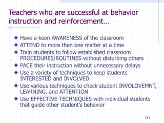 191
Teachers who are successful at behavior
instruction and reinforcement…
Have a keen AWARENESS of the classroom
ATTEND to more than one matter at a time
Train students to follow established classroom
PROCEDURES/ROUTINES without disturbing others
PACE their instruction without unnecessary delays
Use a variety of techniques to keep students
INTERESTED and INVOLVED
Use various techniques to check student INVOLOVEMNT,
LEARNING, and ATTENTION
Use EFFECTIVE TECHNIQUES with individual students
that guide other student’s behavior
 