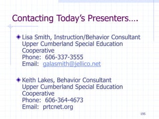 195
Contacting Today’s Presenters….
Lisa Smith, Instruction/Behavior Consultant
Upper Cumberland Special Education
Cooperative
Phone: 606-337-3555
Email: galasmith@jellico.net
Keith Lakes, Behavior Consultant
Upper Cumberland Special Education
Cooperative
Phone: 606-364-4673
Email: prtcnet.org
 