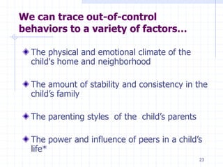 23
We can trace out-of-control
behaviors to a variety of factors…
The physical and emotional climate of the
child's home and neighborhood
The amount of stability and consistency in the
child’s family
The parenting styles of the child’s parents
The power and influence of peers in a child’s
life*
 