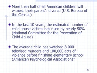 26
More than half of all American children will
witness their parent’s divorce (U.S. Bureau of
the Census)
In the last 10 years, the estimated number of
child abuse victims has risen by nearly 50%
(National Committee for the Prevention of
Child Abuse)
The average child has watched 8,000
televised murders and 100,000 acts of
violence before finishing elementary school
(American Psychological Association)*
 