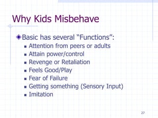 27
Why Kids Misbehave
Basic has several “Functions”:
 Attention from peers or adults
 Attain power/control
 Revenge or Retaliation
 Feels Good/Play
 Fear of Failure
 Getting something (Sensory Input)
 Imitation
 