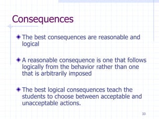 33
Consequences
The best consequences are reasonable and
logical
A reasonable consequence is one that follows
logically from the behavior rather than one
that is arbitrarily imposed
The best logical consequences teach the
students to choose between acceptable and
unacceptable actions.
 