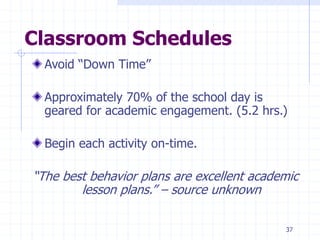 37
Classroom Schedules
Avoid “Down Time”
Approximately 70% of the school day is
geared for academic engagement. (5.2 hrs.)
Begin each activity on-time.
“The best behavior plans are excellent academic
lesson plans.” – source unknown
 