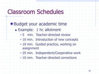 38
Classroom Schedules
Budget your academic time
 Example: 1 hr. allotment
 5 min. Teacher-directed review
 10 min. Introduction of new concepts
 10 min. Guided practice, working on
assignment
 25 min. Independent/Cooperative work
 10 min. Teacher-directed corrections
 