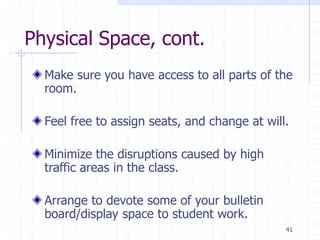 41
Physical Space, cont.
Make sure you have access to all parts of the
room.
Feel free to assign seats, and change at will.
Minimize the disruptions caused by high
traffic areas in the class.
Arrange to devote some of your bulletin
board/display space to student work.
 