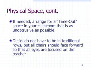 42
Physical Space, cont.
If needed, arrange for a “Time-Out”
space in your classroom that is as
unobtrusive as possible.
Desks do not have to be in traditional
rows, but all chairs should face forward
so that all eyes are focused on the
teacher
 