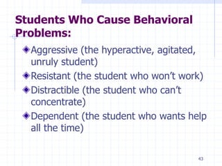 43
Students Who Cause Behavioral
Problems:
Aggressive (the hyperactive, agitated,
unruly student)
Resistant (the student who won’t work)
Distractible (the student who can’t
concentrate)
Dependent (the student who wants help
all the time)
 
