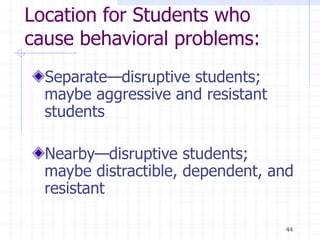 44
Location for Students who
cause behavioral problems:
Separate—disruptive students;
maybe aggressive and resistant
students
Nearby—disruptive students;
maybe distractible, dependent, and
resistant
 