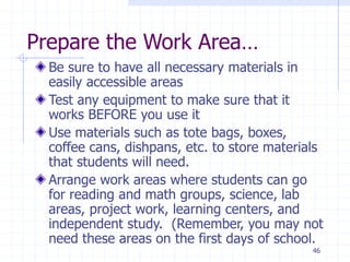 46
Prepare the Work Area…
Be sure to have all necessary materials in
easily accessible areas
Test any equipment to make sure that it
works BEFORE you use it
Use materials such as tote bags, boxes,
coffee cans, dishpans, etc. to store materials
that students will need.
Arrange work areas where students can go
for reading and math groups, science, lab
areas, project work, learning centers, and
independent study. (Remember, you may not
need these areas on the first days of school.
 