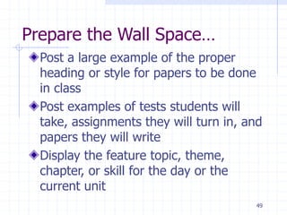 49
Prepare the Wall Space…
Post a large example of the proper
heading or style for papers to be done
in class
Post examples of tests students will
take, assignments they will turn in, and
papers they will write
Display the feature topic, theme,
chapter, or skill for the day or the
current unit
 