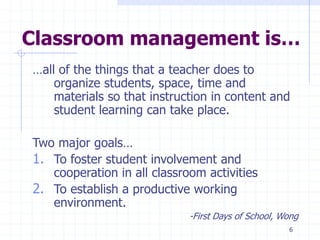 6
Classroom management is…
…all of the things that a teacher does to
organize students, space, time and
materials so that instruction in content and
student learning can take place.
Two major goals…
1. To foster student involvement and
cooperation in all classroom activities
2. To establish a productive working
environment.
-First Days of School, Wong
 