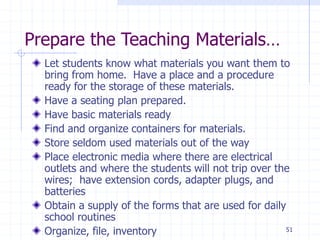 51
Prepare the Teaching Materials…
Let students know what materials you want them to
bring from home. Have a place and a procedure
ready for the storage of these materials.
Have a seating plan prepared.
Have basic materials ready
Find and organize containers for materials.
Store seldom used materials out of the way
Place electronic media where there are electrical
outlets and where the students will not trip over the
wires; have extension cords, adapter plugs, and
batteries
Obtain a supply of the forms that are used for daily
school routines
Organize, file, inventory
 