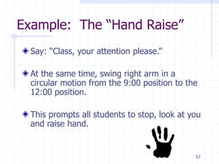 57
Example: The “Hand Raise”
Say: “Class, your attention please.”
At the same time, swing right arm in a
circular motion from the 9:00 position to the
12:00 position.
This prompts all students to stop, look at you
and raise hand.
 