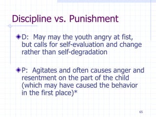 65
Discipline vs. Punishment
D: May may the youth angry at fist,
but calls for self-evaluation and change
rather than self-degradation
P: Agitates and often causes anger and
resentment on the part of the child
(which may have caused the behavior
in the first place)*
 