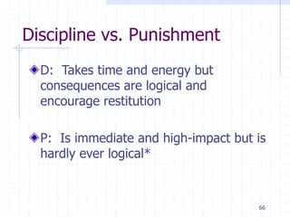 66
Discipline vs. Punishment
D: Takes time and energy but
consequences are logical and
encourage restitution
P: Is immediate and high-impact but is
hardly ever logical*
 