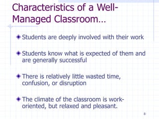 8
Characteristics of a Well-
Managed Classroom…
Students are deeply involved with their work
Students know what is expected of them and
are generally successful
There is relatively little wasted time,
confusion, or disruption
The climate of the classroom is work-
oriented, but relaxed and pleasant.
 