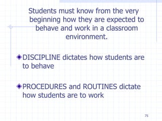 75
Students must know from the very
beginning how they are expected to
behave and work in a classroom
environment.
DISCIPLINE dictates how students are
to behave
PROCEDURES and ROUTINES dictate
how students are to work
 