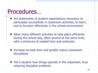 76
Procedures…
Are statements of student expectations necessary to
participate successfully in classroom activities, to learn,
and to function effectively in the school environment
Allow many different activities to take place efficiently
during the school day, often several at the same time,
with a minimum of wasted time and confusion
Increase on-task time and greatly reduce classroom
disruptions
Tell a student how things operate in the classroom, thus
reducing discipline problems
 