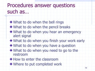 79
Procedures answer questions
such as…
What to do when the bell rings
What to do when the pencil breaks
What to do when you hear an emergency
alert signal
What to do when you finish your work early
What to do when you have a question
What to do when you need to go to the
restroom
How to enter the classroom
Where to put completed work
 