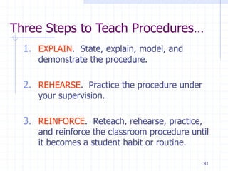81
Three Steps to Teach Procedures…
1. EXPLAIN. State, explain, model, and
demonstrate the procedure.
2. REHEARSE. Practice the procedure under
your supervision.
3. REINFORCE. Reteach, rehearse, practice,
and reinforce the classroom procedure until
it becomes a student habit or routine.
 
