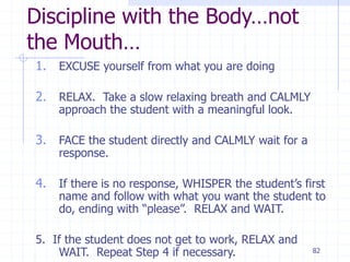 82
Discipline with the Body…not
the Mouth…
1. EXCUSE yourself from what you are doing
2. RELAX. Take a slow relaxing breath and CALMLY
approach the student with a meaningful look.
3. FACE the student directly and CALMLY wait for a
response.
4. If there is no response, WHISPER the student’s first
name and follow with what you want the student to
do, ending with “please”. RELAX and WAIT.
5. If the student does not get to work, RELAX and
WAIT. Repeat Step 4 if necessary.
 