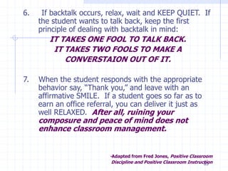 83
6. If backtalk occurs, relax, wait and KEEP QUIET. If
the student wants to talk back, keep the first
principle of dealing with backtalk in mind:
IT TAKES ONE FOOL TO TALK BACK.
IT TAKES TWO FOOLS TO MAKE A
CONVERSTAION OUT OF IT.
7. When the student responds with the appropriate
behavior say, “Thank you,” and leave with an
affirmative SMILE. If a student goes so far as to
earn an office referral, you can deliver it just as
well RELAXED. After all, ruining your
composure and peace of mind does not
enhance classroom management.
-Adapted from Fred Jones, Positive Classroom
Discipline and Positive Classroom Instruction
 