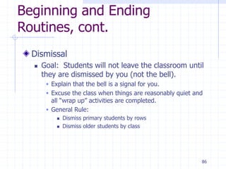 86
Beginning and Ending
Routines, cont.
Dismissal
 Goal: Students will not leave the classroom until
they are dismissed by you (not the bell).
 Explain that the bell is a signal for you.
 Excuse the class when things are reasonably quiet and
all “wrap up” activities are completed.
 General Rule:
 Dismiss primary students by rows
 Dismiss older students by class
 