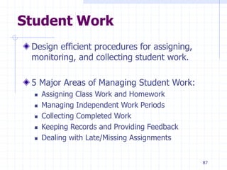 87
Student Work
Design efficient procedures for assigning,
monitoring, and collecting student work.
5 Major Areas of Managing Student Work:
 Assigning Class Work and Homework
 Managing Independent Work Periods
 Collecting Completed Work
 Keeping Records and Providing Feedback
 Dealing with Late/Missing Assignments
 