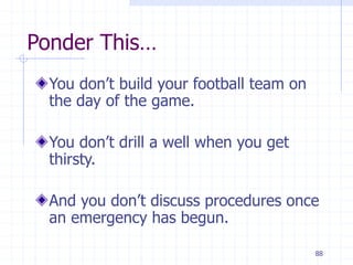 88
Ponder This…
You don’t build your football team on
the day of the game.
You don’t drill a well when you get
thirsty.
And you don’t discuss procedures once
an emergency has begun.
 
