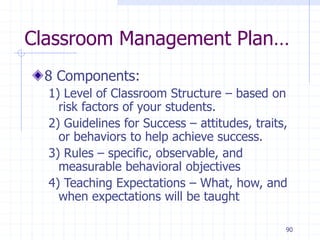 90
Classroom Management Plan…
8 Components:
1) Level of Classroom Structure – based on
risk factors of your students.
2) Guidelines for Success – attitudes, traits,
or behaviors to help achieve success.
3) Rules – specific, observable, and
measurable behavioral objectives
4) Teaching Expectations – What, how, and
when expectations will be taught
 