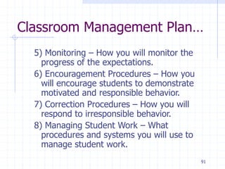 91
Classroom Management Plan…
5) Monitoring – How you will monitor the
progress of the expectations.
6) Encouragement Procedures – How you
will encourage students to demonstrate
motivated and responsible behavior.
7) Correction Procedures – How you will
respond to irresponsible behavior.
8) Managing Student Work – What
procedures and systems you will use to
manage student work.
 