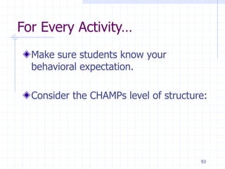 93
For Every Activity…
Make sure students know your
behavioral expectation.
Consider the CHAMPs level of structure:
 