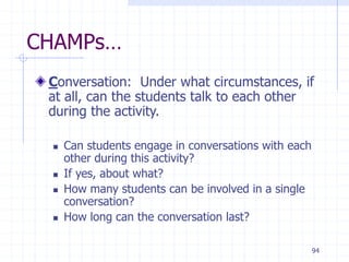 94
CHAMPs…
Conversation: Under what circumstances, if
at all, can the students talk to each other
during the activity.
 Can students engage in conversations with each
other during this activity?
 If yes, about what?
 How many students can be involved in a single
conversation?
 How long can the conversation last?
 