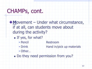 97
CHAMPs, cont.
Movement – Under what circumstance,
if at all, can students move about
during the activity?
 If yes, for what?
 Pencil Restroom
 Drink Hand in/pick up materials
 Other…
 Do they need permission from you?
 