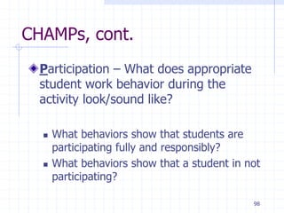 98
CHAMPs, cont.
Participation – What does appropriate
student work behavior during the
activity look/sound like?
 What behaviors show that students are
participating fully and responsibly?
 What behaviors show that a student in not
participating?
 