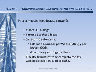 Para la muestra española, se consultó: el Ibex 35: 4 blogs Fortune España: 0 blogs Se recurrió entonces a: listados elaborados por Wacka (2006) y por Bravo (2006).  directorios y ránkings de blogs El resto de la muestra se completó con los weblogs citados en la bibliografía.  Jornadas Internet NG 2007 