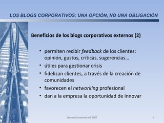 Beneficios de los blogs corporativos externos (2)  permiten recibir  feedback  de los clientes: opinión, gustos, críticas, sugerencias… útiles para gestionar crisis fidelizan clientes, a través de la creación de comunidades favorecen el  networking  profesional dan a la empresa la oportunidad de innovar Jornadas Internet NG 2007 