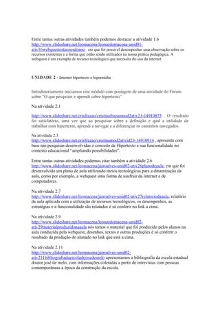 Entre tantas outras atividades também podemos destacar a atividade 1.6
http://www.slideshare.net/leomacena/leonardomacena-unid01-
ativ16webquestestacoesdoano em que foi possivel desempenhar uma observação sobre os
recursos existentes e a forma que estão sendo utilizados na nossa prática pedagógica. A
webquest é um exemplo de recurso tecnologico que necessita do uso da internet.



UNIDADE 2 - Internet hipertexto e hipermídia


Introdutoriamente iniciamos este módulo com postagem de uma atividade do Fórum
sobre “O que pesquisei e aprendi sobre hipertexto”

Na atividade 2.1

http://www.slideshare.net/crisfrazao/cristinafrazaomod2ativ21-14910873 . O resultado
foi satisfatório, uma vez que ao pesquisar sobre a definição e qual a utilidade de
trabalhar com hipertexto, aprendi a navegar e a diferençiar os caminhos navegados.

Na atividade 2.3
http://www.slideshare.net/crisfrazao/cristinamod2ativid23-14910914 , apresenta com
base nas pesquisas desenvolvidas o conceito de Hipertexto e sua funcionalidade no
contexto educacional “ampliando possibilidades”.

Entre tantas outras atividades podemos citar também a atividade 2.6
http://www.slideshare.net/leomacena/jairoalves-unid02-ativ26planodeaula, em que foi
desenvolvido um plano de aula utilizando meios tecnologicos para a dinamização da
aula, como por exemplo, a webquest uma forma de usufruir da internet e de
computadores.

Na atividade 2.7
http://www.slideshare.net/leomacena/jairoalves-unid02-ativ27relatoriodaaula, relatório
da aula aplicada com a utilização de recursos tecnológicos, os desempenhos, as
estratégias e a funcionalidade são relatados é só conferir no link a cima.

Na atividade 2.9
http://www.slideshare.net/leomacena/leonardomacena-unid02-
ativ29materialproduzidonaaula nós temos o material que foi produzido pelos alunos na
aula conduzida pela webquest, desenhos, textos e outras produções é só conferir o
resultado da produção do alunado no link que está a cima.

Na atividade 2.11
http://www.slideshare.net/leomacena/jairoalves-unid02-
ativ211bibliografiadaescoladrjosedemelo apresentamos a bibliografia da escola estadual
doutor josé de melo, com informações coletadas a partir de intrevistas com pessoas
contemporâneas a época da construção da escola.
 