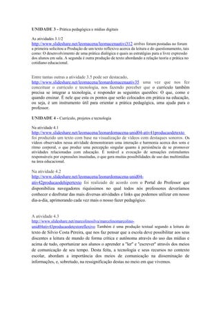 UNIDADE 3 - Prática pedagógica e mídias digitais

As atividades 3.1/2
http://www.slideshare.net/leomacena/leomacenaativi312 ambas foram postadas no forum
a primeira solicitou a Produção de um texto reflexivo acerca da leitura e do questionamento, tais
como: O desenvolvimento de uma prática dialógica e quais as estratégias para a livre expressão
dos alunos em sala. A segunda é outra produção de texto abordando a relação teoria e prática no
cotidiano educacional.


Entre tantas outras a atividade 3.5 pode ser destacado,
http://www.slideshare.net/leomacena/leonardomacenaativ35 uma vez que nos fez
conceituar o curriculo e tecnologia, nos fazendo perceber que o currículo também
precisa se integrar a tecnologia, e responder as seguintes questões: O que, como e
quando ensinar. É nele que esta os pontos que serão colocados em prática na educação,
ou seja, é um instrumento útil para orientar a prática pedagógica, uma ajuda para o
professor.

UNIDADE 4 - Currículo, projetos e tecnologia

Na atividade 4.1
http://www.slideshare.net/leomacena/leonardomacena-unid04-ativ41producaodetexto
foi produzido um texto com base na visualização de vídeos com destaques sonoros . Os
vídeos observados nessa atividade demonstraram uma interação e harmonia acerca dos sons e
ritmo corporal, o que produz uma percepção singular quanto à persistência de se promover
atividades relacionadas com educação. É notável a evocação de sensações estimulantes
responsáveis por expressões inusitadas, o que gera muitas possibilidades de uso das multimídias
na área educacional.

Na atividade 4.2
http://www.slideshare.net/leomacena/leonardomacena-unid04-
ativ42producaodehipertexto foi realizado de acordo com o Portal do Professor que
disponibiliza navegadores riquíssimos no qual todos nós professores deveríamos
conhecer e desfrutar das mais diversas atividades e links que podemos utilizar em nosso
dia-a-dia, aprimorando cada vez mais o nosso fazer pedagógico.


A atividade 4.3
http://www.slideshare.net/marcolinosilva/marcelinomarcolino-
unid04ativ43producaodetextoreflexivo Também é uma produção textual segundo a leitura do
texto de Silvio Costa Pereira, que nos faz pensar que a escola deve possibilitar aos seus
discentes a leitura de mundo de forma crítica e autônoma através do uso das mídias e
acima de tudo, oportunizar aos alunos o aprender a ''ler'' e ''escrever'' através dos meios
de comunicação de seu tempo. Desta feita, a tecnologia e seus recursos no contexto
escolar, abordam a importância dos meios de comunicação na disseminação de
informações, e, sobretudo, na ressignificação destas no meio em que vivemos.
 