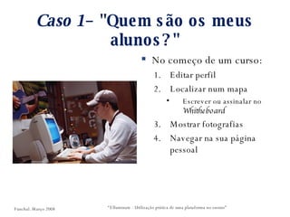 Caso 1 – "Quem são os meus alunos?" No começo de um curso: Editar perfil Localizar num mapa Escrever ou assinalar no  Whitheboard Mostrar fotografias Navegar na sua página pessoal “ Elluminate - Utilização prática de uma plataforma no ensino” Funchal. Março 2008 