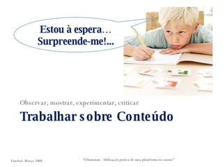 Trabalhar sobre Conteúdo Observar, mostrar, experimentar, criticar “ Elluminate - Utilização prática de uma plataforma no ensino” Estou à espera… Surpreende-me!... Funchal. Março 2008 