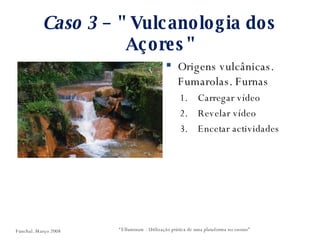 Caso 3  – " Vulcanologia dos Açores" Origens vulcânicas. Fumarolas. Furnas Carregar vídeo Revelar vídeo Encetar actividades “ Elluminate - Utilização prática de uma plataforma no ensino” Funchal. Março 2008 