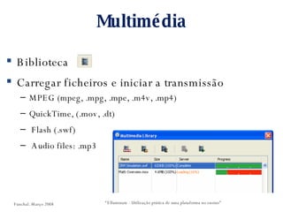 Multimédia Biblioteca Carregar ficheiros e iniciar a transmissão MPEG (mpeg, .mpg, .mpe, .m4v, .mp4) QuickTime, (.mov, .dt) Flash (.swf) Audio files: .mp3 “ Elluminate - Utilização prática de uma plataforma no ensino” Funchal. Março 2008 