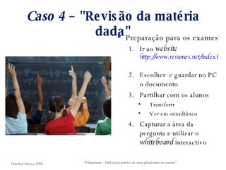 Caso 4  – "Revisão da matéria dada" Preparação para os exames Ir ao  website  http://www.resumos.net/index.html   Escolher  e guardar no PC o documento Partilhar com os alunos Transferir Ver em simultâneo Capturar a área da pergunta e utilizar o  whiteboard  interactivo “ Elluminate - Utilização prática de uma plataforma no ensino” Funchal. Março 2008 