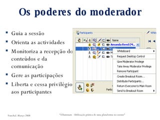 Os poderes do moderador Guia a sessão Orienta as actividades Monitoriza a recepção dos conteúdos e da comunicação Gere as participações Liberta e cessa privilégios aos participantes “ Elluminate - Utilização prática de uma plataforma no ensino” Funchal. Março 2008 