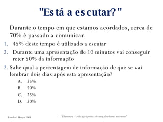 "Está a escutar?"  Durante o tempo em que estamos acordados, cerca de 70% é passado a comunicar. 45% deste tempo é utilizado a escutar Durante uma apresentação de 10 minutos vai conseguir reter 50% da informação Sabe qual a percentagem de informação de que se vai lembrar dois dias após esta apresentação? 35% 50% 25% 20% “ Elluminate - Utilização prática de uma plataforma no ensino” Funchal. Março 2008 