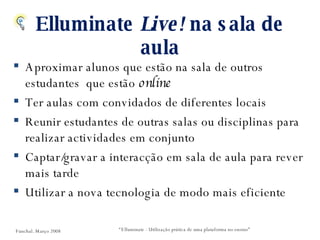 Elluminate  Live!  na sala de aula Aproximar alunos que estão na sala de outros estudantes  que estão  online Ter aulas com convidados de diferentes locais Reunir estudantes de outras salas ou disciplinas para realizar actividades em conjunto Captar/gravar a interacção em sala de aula para rever mais tarde Utilizar a nova tecnologia de modo mais eficiente “ Elluminate - Utilização prática de uma plataforma no ensino” Funchal. Março 2008 